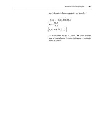 Cinemática del cuerpo rígido

147

Ahora, igualando las componentes horizontales
− 0.6α 3 = −0.3(11.17 ) + 15.6

α3 = −

12.25
0 .6

α 3 = 20.4 rad

s2

La aceleración α 3 de la barra CD tiene sentido
horario, pues el signo negativo indica que es contrario
al que se supuso.

 