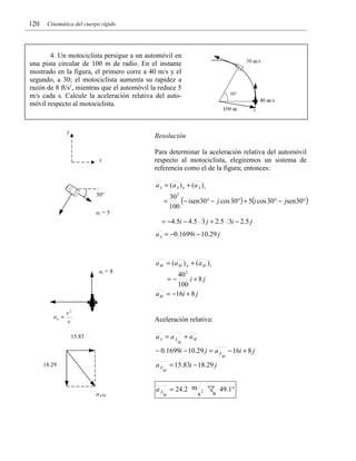 120

Cinemática del cuerpo rígido

4. Un motociclista persigue a un automóvil en
una pista circular de 100 m de radio. En el instante
mostrado en la figura, el primero corre a 40 m/s y el
segundo, a 30; el motociclista aumenta su rapidez a
razón de 8 ft/s2, mientras que el automóvil la reduce 5
m/s cada s. Calcule la aceleración relativa del automóvil respecto al motociclista.

y

Resolución

x

Para determinar la aceleración relativa del automóvil
respecto al motociclista, elegiremos un sistema de
referencia como el de la figura; entonces:
a A = (a A ) n + (a A ) t

30°

=

30 2
(− isen30° − j cos 30°) + 5(i cos 30° − jsen30°)
100

at = 5

= −4.5i − 4.5 3 j + 2.5 3i − 2.5 j
a A = −0.1699i − 10.29 j

a M = (a M ) n + (a M ) t
at = 8

40 2
i +8j
100
= −16i + 8 j
=−

aM

Aceleración relativa:
a A = a A + aM

15.83

M

− 0.1699i − 10.29 j = a A − 16i + 8 j
M

aA

18.29

aA/M

aA

M

= 15.83i − 18.29 j
= 24.2 m

M

s2

49.1°

 