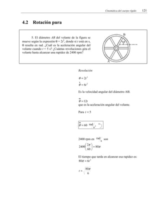 Cinemática del cuerpo rígido

4.2

Rotación pura
B

5. El diámetro AB del volante de la figura se
mueve según la expresión θ = 2t3, donde si t está en s,
θ resulta en rad. ¿Cuál es la aceleración angular del
volante cuando t = 5 s? ¿Cuántas revoluciones gira el
volante hasta alcanzar una rapidez de 2400 rpm?

θ

A

Resolución

θ = 2t 3
•

θ = 6t 2
Es la velocidad angular del diámetro AB.
••

θ = 12t
que es la aceleración angular del volante.
Para t = 5
••

θ = 60 rad

s2

2400 rpm en rad

 2π 
2400
 = 80π
 60 

s

son

El tiempo que tarda en alcanzar esa rapidez es:
80π = 6t 2
t=

80π
6

121

 