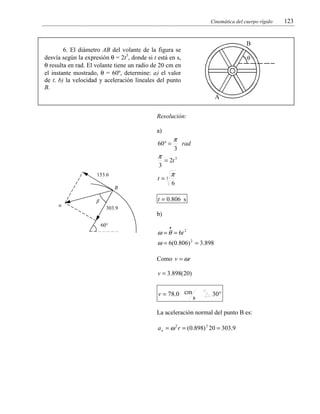 Cinemática del cuerpo rígido

B

6. El diámetro AB del volante de la figura se
desvía según la expresión θ = 2t3, donde si t está en s,
θ resulta en rad. El volante tiene un radio de 20 cm en
el instante mostrado, θ = 60º, determine: a) el valor
de t. b) la velocidad y aceleración lineales del punto
B.

θ

A

Resolución:

a)

60° =

π
3
153.6

3

rad

= 2t 3

t=3

π
6

B
α

π

t = 0.806 s

β
303.9

b)
60°

•

ω = θ = 6t 2
ω = 6(0.806) 2 = 3.898
Como v = ωr
v = 3.898(20)

v = 78.0 cm

s

30°

La aceleración normal del punto B es:
a n = ω 2 r = (0.898) 2 20 = 303.9

123

 