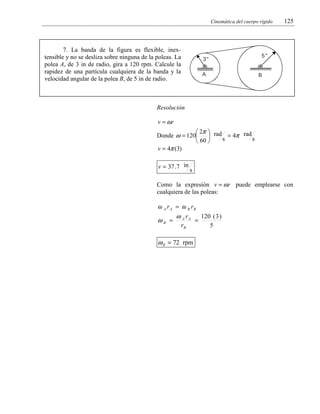 Cinemática del cuerpo rígido

125

7. La banda de la figura es flexible, inextensible y no se desliza sobre ninguna de la poleas. La
polea A, de 3 in de radio, gira a 120 rpm. Calcule la
rapidez de una partícula cualquiera de la banda y la
velocidad angular de la polea B, de 5 in de radio.

Resolución

v = ωr
 2π  rad
Donde ω = 120
= 4π rad

s
s
 60 
v = 4π (3)
v = 37 .7 in

s

Como la expresión v = ωr puede emplearse con
cualquiera de las poleas:

ω A r A = ω B rB
120 ( 3 )
ω r
ωB = A A =
rB

ω B = 72 rpm

5

 