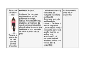 Posición: Bípeda.
Iniciamos de pie, con
espalda recta, brazos
paralelos al cuerpo,
cabeza mirando al frente;
cruzamos el miembro de
nuestra preferencia sobre
el contrario y llevamos una
flexión de tronco tratando
de tocar la punta de los
pies.
La inhalación lenta y
constante, se
realizará cuando la
rodilla está
flexionada sobre la
rodilla del pie
contrario. Se llevará
de 5-8 segundos.
La exhalación lenta y
constante, se llevará
a cabo cuando se
realice una
aproximación al
pecho de todo el
miembro inferior. Se
llevará de 5-8
segundos.
El estiramiento
será de 30
segundos.
3.Tensor de
la fascia
lata
Tocarse la
punta de
los pies
con las
piernas
cruzadas.
 