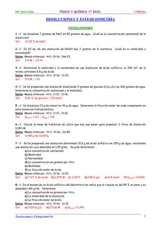 IES. Ruiz Gijón FÍSICA Y QUÍMICA 1º BACH. UTRERA
Disoluciones y Estequiometría 1
DISOLUCIONES Y ESTEQUIOMETRÍA
DISOLUCIONES
1.-/ Se disuelven 7 gramos de NaCl en 50 gramos de agua. ¿Cuál es la concentración centesimal de la
disolución?
Sol: 12,28 % de NaCl
2.-/ En 20 mL de una disolución de NaOH hay 2 gramos de la sustancia. ¿Cuál es su molaridad y
normalidad?
Datos: Masas atómicas: H=1; O=16; Na=23.
Sol: 2,5 M ; 2,5 N
3.-/ Determine la molaridad y la normalidad de una disolución de ácido sulfúrico, si 200 cm3
de la
misma contienen 9,8 g de ácido.
Datos: Masas atómicas: H=1; O=16; S=32.
Sol: 0,5 M ; 1 N
4.-/ Se ha preparado una disolución disolviendo 9 gramos de glucosa (C6H12O6) en 100 gramos de agua.
Determine la concentración centesimal y la molalidad.
Datos: Masas atómicas: H=1; C=12; O=16.
Sol: 8,26 % de glucosa ; 0,5 molal
5.-/ Se disuelven 23 g de etanol en 36 g de agua. Determine la fracción molar de cada componente en
esta disolución hidroalcohólica.
Datos: Masas atómicas: H=1; C=12; O=16.
Sol: Xetanol = 0,2 ; Xagua = 0,8
6.-/ Calcule la masa de hidróxido de calcio que hay que pesar para preparar 2 litros de disolución
0,001 M.
Datos: Masas atómicas: H=1; O=16; Ca=40.
Sol: 0,148 g de Ca(OH)2
7.-/ Se ha preparado una disolución disolviendo 19,6 g de ácido sulfúrico en 250 g de agua, resultando
una disolución cuya densidad es 1,45 g/mL. Se pide determinar:
a) La concentración centesimal.
b) Molaridad.
c) Normalidad.
d) La concentración en gramos por litro.
e) Molalidad.
f) La fracción molar de ácido.
Datos: Masas atómicas: H=1; O=16; S=32.
Sol: a) 7,27 % de ácido b) 1,075 M c) 2,15 N d) 105,4 g/L e) 0,8 molal f) Xácido = 0,0142
8.-/ En el envase de un ácido sulfúrico del laboratorio se indica que la riqueza es del 94 % en peso y su
densidad 1,84 g/mL. Determine:
a) La concentración en gramos por litro.
b) La molaridad de la disolución.
c) La fracción molar de ácido.
Datos: Masas atómicas: H=1; O=16; S=32.
Sol: a) 1729,6 g/L b) 17,65 M c) Xácido = 0,742
 