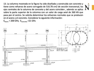 13. La columna mostrada en la figura ha sido diseñada y construida con concreto y
tiene como refuerzo de acero corrugado de 516.78 cm2 de sección transversal, los
ejes centrales de la columna de concreto y del acero coinciden , además se aplica
sobre la parte superior de la columna con un valor de carga axial de 360 kN que
pasa por el centro. Se solicita determinar los esfuerzos normales que se producen
en el acero y el concreto. Considerar la siguiente información:
EAcero = 200 GPa; EConcreto =21 GPa
 