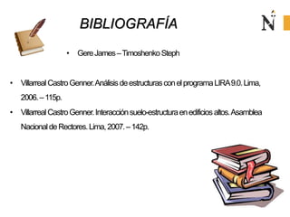 BIBLIOGRAFÍA
• GereJames–TimoshenkoSteph
• VillarrealCastroGenner.AnálisisdeestructurasconelprogramaLIRA9.0.Lima,
2006.–115p.
• VillarrealCastroGenner.Interacciónsuelo-estructuraenedificiosaltos.Asamblea
NacionaldeRectores.Lima,2007.–142p.
 
