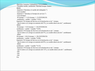 algoritmo Aumento Trabajadores Universidades
Variables sueldo, sueldoaum: Decimal tiempo: Entero
Inicio
Imprimir (“Introduce el sueldo del trabajador:”)
Leer (sueldo)
Imprimir (“ Introduce el tiempo de servicio:”)
Leer (tiempo)
SI (tiempo >= 1) O (tiempo <= 5) ENTONCES
sueldoaum = sueldo + (sueldo * 0.03)
Imprimir (“El tiempo de Servicio en la Institución es de:”, tiempo,
“por lo tanto se le otorgo un aumento del 3% y su sueldo ahora sera de:”, sueldoaum)
SINO
SI (tiempo > 5) O (tiempo <= 10) ENTONCES
sueldoaum = sueldo + (sueldo * 0.05)
Imprimir (“El tiempo de Servicio en la Institución es de:”, tiempo,
“por lo tanto se le otorgo un aumento del 5% y su sueldo ahora sera de:”, sueldoaum)
SINO
SI (tiempo > 10) O (tiempo <= 20) ENTONCES
sueldoaum = sueldo + (sueldo * 0.08)
Imprimir (“El tiempo de Servicio en la Institución es de:”, tiempo,
“por lo tanto se le otorgo un aumento del 8% y su sueldo ahora sera de:”, sueldoaum)
SINO
sueldoaum = sueldo + (sueldo * 0.12)
Imprimir (“El tiempo de Servicio en la Institución es de:”, tiempo,
“por lo tanto se le otorgo un aumento del 12% y su sueldo ahora sera de:”, sueldoaum)
FSI
FSI
FSI
Fin
 