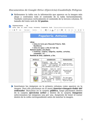 Documentos de Google Drive (Ejercicio)-Guadalinfo Peligros
Rellenamos la tabla con la información que aparece en la imagen más
abajo y centramos todo el contenido de la tabla horizontalmente.
También centramos verticalmente el contenido de la tercera columna. El
tamaño del texto será de 12 puntos.
Insertamos las imágenes en la primera columna como aparece en la
imagen. Para ello pinchamos en el menú Insertar>Imagen>Subir del
ordenador. Buscamos en la carpeta público, luego pinchamos dentro
de la carpeta ejercicios writer y dentro de la carpeta imágenes
seleccionamos las imágenes una por una. Asegúrate de tener el cursor
dentro de la celda correspondiente antes de insertar la imagen.
3
 