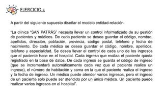 EJERCICIO 5
A partir del siguiente supuesto diseñar el modelo entidad-relación.
“La clínica “SAN PATRÁS” necesita llevar un control informatizado de su gestión
de pacientes y médicos. De cada paciente se desea guardar el código, nombre,
apellidos, dirección, población, provincia, código postal, teléfono y fecha de
nacimiento. De cada médico se desea guardar el código, nombre, apellidos,
teléfono y especialidad. Se desea llevar el control de cada uno de los ingresos
que el paciente hace en el hospital. Cada ingreso que realiza el paciente queda
registrado en la base de datos. De cada ingreso se guarda el código de ingreso
(que se incrementará automáticamente cada vez que el paciente realice un
ingreso), el número de habitación y cama en la que el paciente realiza el ingreso
y la fecha de ingreso. Un médico puede atender varios ingresos, pero el ingreso
de un paciente solo puede ser atendido por un único médico. Un paciente puede
realizar varios ingresos en el hospital”.
 