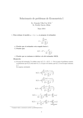 Solucionario de problemas de Econometría I
Ec. Gonzalo Villa Cox M.Sc.
*
Sr. Freddy García Albán
Mayo 2014
1. Para estimar el modelo yi = βxi + ui se propone el estimador:
ˆβ =
n
i=1
xiyi
σ2
β2 +
n
i=1
x2
i
a) Pruebe que el estimador esta sesgado hacia 0.
b) Pruebe que:
E(ˆβ − β)2
=
σ2
σ2
β2 +
n
i=1
x2
i
c) Pruebe que su varianza es inferior a la del estimador MCO.
Respuesta:
a) El sesgo del estimador ˆβ se dene como: b( ˆβ, β) = E(ˆβ)−β . Por lo tanto el problema consiste
en demostrar que E(ˆβ) está entre 0 y β, o lo que es lo mismo, que b( ˆβ, β) sea de signo contrario
a β
Se empieza calculando
E(ˆβ) = E
n
i=1
xi(βxi + ui)
σ2
β2 +
n
i=1
x2
i
E(ˆβ) = E
n
i=1
(βx2
i + xiui)
σ2
β2 +
n
i=1
x2
i
E(ˆβ) = E
β
n
i=1
x2
i +
n
i=1
xiui
σ2
β2 +
n
i=1
x2
i
E(ˆβ) =
1
σ2
β2 +
n
i=1
x2
i
E[
n
i=1
βx2
i +
n
i=1
xiui]
E(ˆβ) =
1
σ2
β2 +
n
i=1
x2
i
[β
n
i=1
x2
i + E[
n
i=1
xiui]
0
]
*Cualquier duda o comentario escribir a gvilla@espol.edu.ec.
1
 