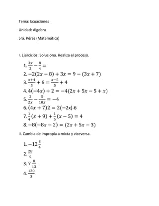Tema: Ecuaciones
Unidad: Algebra
Sra. Pérez (Matemática)
I. Ejercicios: Soluciona. Realiza el proceso.
1.
2.
3.
4.
5.
6. 2x)-6
7.
8.
II. Cambia de impropia a mixta y viceversa.
1.
2.
3.
4.
 