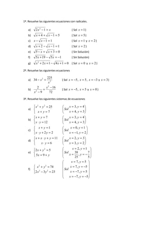 1º. Resuelve las siguientes ecuaciones con radicales.
a)

2x2 − 1 = x

( Sol x = 1 )

b)

x + 4 + x −1 = 5

( Sol x = 5 )

c)

x − x −1 = 1

( Sol x = 1 y x = 2 )

d)

x + 2 − x −1 = 1

( Sol x = 2 )

e)

5− x + x +3 = 0

( Sin Solución)

f)

5 x + 19 − 5 x = −1

( Sin Solución)

g)

x2 + 2x + 1 − 4x + 1 = 0

( Sol x = 0 y x = 2 )

2º. Resuelve las siguientes ecuaciones
a) 34 − x 2 =
b)

225
x2

2
x 2 − 16
=
x2 − 9
72

( Sol x = −5 , x = 5 , x = −3 y x = 3 )
( Sol x = −5 , x = 5 y x = 0 )

3º. Resuelve los siguientes sistemas de ecuaciones

 x 2 + y 2 = 25
a) 
 x+ y=7
x + y = 7
b) 
 x ⋅ y = 12

x = 3, y = 4 

 Sol


x = 4, y = 3 


x = 3, y = 4 

 Sol


x = 4, y = 3 



 x + y =1

x ⋅ y + 2 y = 2
 x + x ⋅ y + y = 11
d) 
x⋅ y = 6


x = 0, y = 1 

 Sol


x = −1, y = 2 


x = 2, y = 3 

 Sol


x = 3, y = 2 



c)

e)

2 x + y 2 = 5

 5x = 9 + y

f)

 x 2 + y 2 = 74
 2
2
2 x − 3 y = 23

x = 2, y = 1 

 Sol
38
7

x=
,y=− 
25
5

x = 7, y = 5 



x = 7, y = −5 

 Sol x = −7, y = 5 



x = −7, y = −5 



 