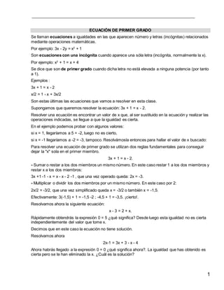 1
ECUACIÓN DE PRIMER GRADO
Se llaman ecuaciones a igualdades en las que aparecen número y letras (incógnitas) relacionados
mediante operaciones matemáticas.
Por ejemplo: 3x - 2y = x2
+ 1
Son ecuaciones con una incógnita cuando aparece una sóla letra (incógnita, normalmente la x).
Por ejemplo: x2
+ 1 = x + 4
Se dice que son de primer grado cuando dicha letra no está elevada a ninguna potencia (por tanto
a 1).
Ejemplos :
3x + 1 = x - 2
x/2 = 1 - x + 3x/2
Son estas últimas las ecuaciones que vamos a resolver en esta clase.
Supongamos que queremos resolver la ecuación: 3x + 1 = x - 2.
Resolver una ecuación es encontrar un valor de x que, al ser sustituido en la ecuación y realizar las
operaciones indicadas, se llegue a que la igualdad es cierta.
En el ejemplo podemos probar con algunos valores:
si x = 1, llegaríamos a 5 = -2, luego no es cierto,
si x = -1 llegaríamos a -2 = -3, tampoco. Resolvámosla entonces para hallar el valor de x buscado:
Para resolver una ecuación de primer grado se utilizan dos reglas fundamentales para conseguir
dejar la "x" sola en el primer miembro.
3x + 1 = x - 2.
- Sumar o restar a los dos miembros un mismo número. En este caso restar 1 a los dos miembros y
restar x a los dos miembros:
3x +1 -1 - x = x - x - 2 -1 , que una vez operado queda: 2x = -3.
- Multiplicar o dividir los dos miembros por un mismo número. En este caso por 2:
2x/2 = -3/2, que una vez simplificado queda x = -3/2 o también x = -1,5.
Efectivamente: 3(-1,5) + 1 = -1,5 -2 ; -4,5 + 1 = -3,5. ¡cierto!.
Resolvamos ahora la siguiente ecuación:
x - 3 = 2 + x.
Rápidamente obtendrás la expresión 0 = 5 ¿qué significa? Desde luego esta igualdad no es cierta
independientemente del valor que tome x.
Decimos que en este caso la ecuación no tiene solución.
Resolvamos ahora
2x-1 = 3x + 3 - x - 4
Ahora habrás llegado a la expresión 0 = 0 ¿qué significa ahora?. La igualdad que has obtenido es
cierta pero se te han eliminado la x. ¿Cuál es la solución?
 