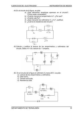 EJERCICIOS DE ELECTRICIDAD                               INSTRUMENTOS DE MEDIDA

  44. En el circuito de la figura, se pide:
                   a) ¿Qué elementos receptores aparecen en el circuito?.
                      ¿Cómo están conectados?
                   b) ¿Cuánto marcará el amperímetro A1?. ¿Por qué?
                   c) ¿Cuánto vale RB?.
                   d) ¿Qué marcarán los voltímetros V1 y V2?. Justificar.
                   e) ¿Cuál es la resistencia del circuito?.




                               RB
                                B




  45. Calcula y justifica la lectura de los amperímetros y voltímetros del
      circuito. Datos: R = 5Ω, lectura A2= 1 amperio.




  46. En el circuito de la figura el voltímetro V2 marca 60 V, se pide:
       a) Lectura de los amperímetros y voltímetros.
       b) Valor de R3.
       c) Tensión de la pila.
       d) Resistencia total.




                                         R2=120 Ω

                     R1=30 Ω

                                                    R3
                                         1,5 A




DEPARTAMENTO DE TECNOLOGÍA                                                   13
 