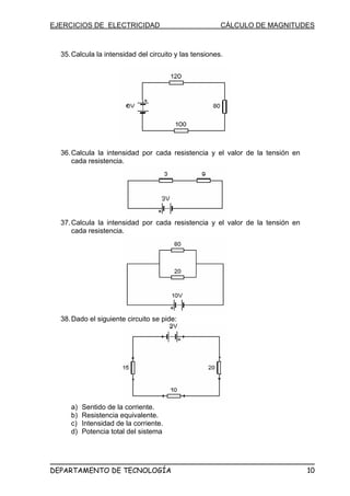 EJERCICIOS DE ELECTRICIDAD CÁLCULO DE MAGNITUDES
35.Calcula la intensidad del circuito y las tensiones.
36.Calcula la intensidad por cada resistencia y el valor de la tensión en
cada resistencia.
37.Calcula la intensidad por cada resistencia y el valor de la tensión en
cada resistencia.
38.Dado el siguiente circuito se pide:
a) Sentido de la corriente.
b) Resistencia equivalente.
c) Intensidad de la corriente.
d) Potencia total del sistema
DEPARTAMENTO DE TECNOLOGÍA 10
 