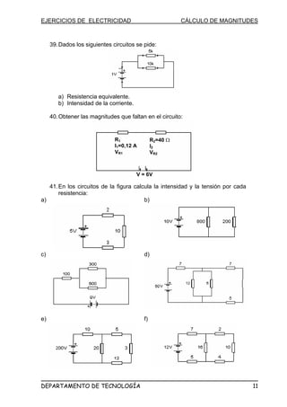 EJERCICIOS DE ELECTRICIDAD CÁLCULO DE MAGNITUDES
39.Dados los siguientes circuitos se pide:
a) Resistencia equivalente.
b) Intensidad de la corriente.
40.Obtener las magnitudes que faltan en el circuito:
R1
I1=0,12 A
VR1
R2=40 Ω
I2
VR2
V = 6V
41.En los circuitos de la figura calcula la intensidad y la tensión por cada
resistencia:
a) b)
c) d)
e) f)
DEPARTAMENTO DE TECNOLOGÍA 11
 