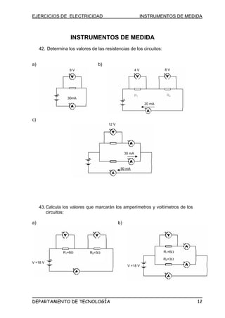 EJERCICIOS DE ELECTRICIDAD INSTRUMENTOS DE MEDIDA
INSTRUMENTOS DE MEDIDA
42. Determina los valores de las resistencias de los circuitos:
a) b)
c)
4 V 8 V
20 mA
R1 R2
12 V
9 V
30mA
43.Calcula los valores que marcarán los amperímetros y voltímetros de los
circuitos:
a) b)
30 mA
90 mA
R2=3ΩR1=6Ω R1=6Ω
R2=3Ω
V =18 V
V =18 V
DEPARTAMENTO DE TECNOLOGÍA 12
 