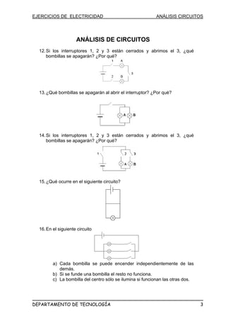 EJERCICIOS DE ELECTRICIDAD ANÁLISIS CIRCUITOS
ANÁLISIS DE CIRCUITOS
12.Si los interruptores 1, 2 y 3 están cerrados y abrimos el 3, ¿qué
bombillas se apagarán? ¿Por qué?
13.¿Qué bombillas se apagarán al abrir el interruptor? ¿Por qué?
14.Si los interruptores 1, 2 y 3 están cerrados y abrimos el 3, ¿qué
bombillas se apagarán? ¿Por qué?
15.¿Qué ocurre en el siguiente circuito?
16.En el siguiente circuito
a) Cada bombilla se puede encender independientemente de las
demás.
b) Si se funde una bombilla el resto no funciona.
c) La bombilla del centro sólo se ilumina si funcionan las otras dos.
DEPARTAMENTO DE TECNOLOGÍA 3
 
