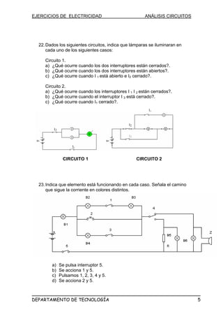 EJERCICIOS DE ELECTRICIDAD ANÁLISIS CIRCUITOS
22.Dados los siguientes circuitos, indica que lámparas se iluminaran en
cada uno de los siguientes casos:
Circuito 1.
a) ¿Qué ocurre cuando los dos interruptores están cerrados?.
b) ¿Qué ocurre cuando los dos interruptores están abiertos?.
c) ¿Qué ocurre cuando I 1 está abierto e I2 cerrado?.
Circuito 2.
a) ¿Qué ocurre cuando los interruptores I 1 I 2 están cerrados?.
b) ¿Qué ocurre cuando el interruptor I 3 está cerrado?.
c) ¿Qué ocurre cuando I1 cerrado?.
CIRCUITO 1 CIRCUITO 2
I1
I2
I1
I3
I2
23.Indica que elemento está funcionando en cada caso. Señala el camino
que sigue la corriente en colores distintos.
a) Se pulsa interruptor 5.
b) Se acciona 1 y 5.
c) Pulsamos 1, 2, 3, 4 y 5.
d) Se acciona 2 y 5.
DEPARTAMENTO DE TECNOLOGÍA 5
 