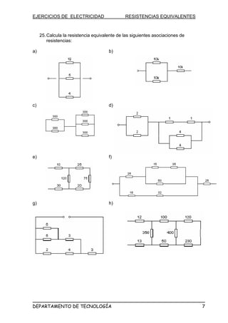 EJERCICIOS DE ELECTRICIDAD RESISTENCIAS EQUIVALENTES
25.Calcula la resistencia equivalente de las siguientes asociaciones de
resistencias:
a) b)
c) d)
e) f)
g) h)
DEPARTAMENTO DE TECNOLOGÍA 7
 