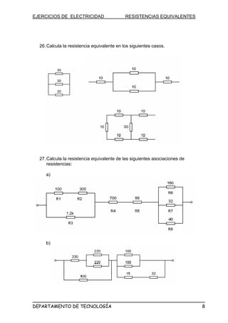 EJERCICIOS DE ELECTRICIDAD RESISTENCIAS EQUIVALENTES
26.Calcula la resistencia equivalente en los siguientes casos.
27.Calcula la resistencia equivalente de las siguientes asociaciones de
resistencias:
a)
b)
DEPARTAMENTO DE TECNOLOGÍA 8
 