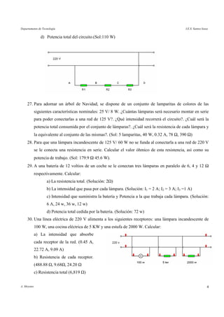 Departamento de Tecnología I.E.S. Santos Isasa
A. Moyano 4
d) Potencia total del circuito.(Sol:110 W)
27. Para adornar un árbol de Navidad, se dispone de un conjunto de lamparitas de colores de las
siguientes características nominales: 25 V/ 8 W. ¿Cuántas lámparas será necesario montar en serie
para poder conectarlas a una red de 125 V?. ¿Qué intensidad recorrerá el circuito?. ¿Cuál será la
potencia total consumida por el conjunto de lámparas?. ¿Cuál será la resistencia de cada lámpara y
la equivalente al conjunto de las mismas?. (Sol: 5 lamparitas, 40 W, 0.32 A, 78 Ω, 390 Ω)
28. Para que una lámpara incandescente de 125 V/ 60 W no se funda al conectarla a una red de 220 V
se le conecta una resistencia en serie. Calcular el valor óhmico de esta resistencia, así como su
potencia de trabajo. (Sol: 179.9 Ω 45.6 W).
29. A una batería de 12 voltios de un coche se le conectan tres lámparas en paralelo de 6, 4 y 12 Ω
respectivamente. Calcular:
a) La resistencia total. (Solución: 2 )
b) La intensidad que pasa por cada lámpara. (Solución: I1 = 2 A; I2 = 3 A; I3 =1 A)
c) Intensidad que suministra la batería y Potencia a la que trabaja cada lámpara. (Solución:
6 A, 24 w, 36 w, 12 w)
d) Potencia total cedida por la batería. (Solución: 72 w)
30. Una línea eléctrica de 220 V alimenta a los siguientes receptores: una lámpara incandescente de
100 W, una cocina eléctrica de 5 KW y una estufa de 2000 W. Calcular:
a) La intensidad que absorbe
cada receptor de la red. (0.45 A,
22.72 A, 9.09 A)
b) Resistencia de cada receptor.
(488.88 , 9.68 , 24.20
c) Resistencia total (6,819 )
 