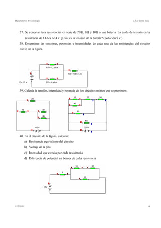 Departamento de Tecnología I.E.S. Santos Isasa
A. Moyano 6
37. Se conectan tres resistencias en serie de 20Ω, 8Ω y 10Ω a una batería. La caída de tensión en la
resistencia de 8 Ω es de 4 v. ¿Cuál es la tensión de la batería? (Solución 9 v.)
38. Determinar las tensiones, potencias e intensidades de cada una de las resistencias del circuito
mixto de la figura.
39. Calcula la tensión, intensidad y potencia de los circuitos mixtos que se proponen:
40. En el circuito de la figura, calcular:
a) Resistencia equivalente del circuito
b) Voltaje de la pila
c) Intensidad que circula por cada resistencia
d) Diferencia de potencial en bornes de cada resistencia
 