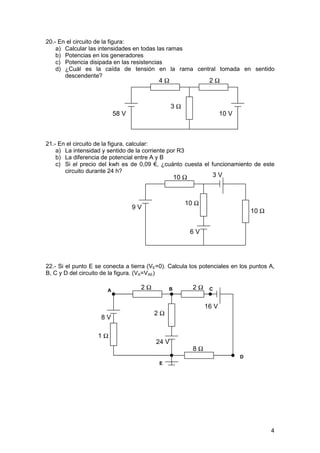 20.- En el circuito de la figura:
    a) Calcular las intensidades en todas las ramas
    b) Potencias en los generadores
    c) Potencia disipada en las resistencias
    d) ¿Cuál es la caída de tensión en la rama central tomada en sentido
       descendente?
                                           4Ω                   2Ω



                                                3Ω
                           58 V                                       10 V



21.- En el circuito de la figura, calcular:
    a) La intensidad y sentido de la corriente por R3
    b) La diferencia de potencial entre A y B
    c) Si el precio del kwh es de 0,09 €, ¿cuánto cuesta el funcionamiento de este
       circuito durante 24 h?
                                                   10 Ω          3V



                                                      10 Ω
                                  9V
                                                                                 10 Ω


                                                          6V




22.- Si el punto E se conecta a tierra (VE=0). Calcula los potenciales en los puntos A,
B, C y D del circuito de la figura. (VA=VAE)

                       A
                                    2Ω         B          2Ω    C


                                                               16 V
                                         2Ω
                     8V

                   1Ω
                                         24 V
                                                          8Ω
                                                                             D
                                           E




                                                                                        4
 