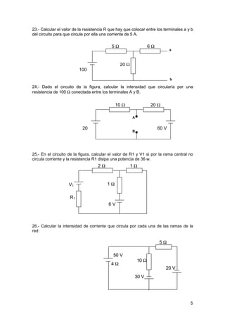 23.- Calcular el valor de la resistencia R que hay que colocar entre los terminales a y b
del circuito para que circule por ella una corriente de 5 A.

                                            5Ω                     6Ω
                                                                               a



                                                 20 Ω
                         100
                         V
                                                                               b

24.- Dado el circuito de la figura, calcular la intensidad que circularía por una
resistencia de 100 Ω conectada entre los terminales A y B.


                                              10 Ω                 20 Ω

                                                        A


                           20                                           60 V
                                                        B
                           V



25.- En el circuito de la figura, calcular el valor de R1 y V1 si por la rama central no
circula corriente y la resistencia R1 disipa una potencia de 36 w.
                                    2Ω                  1Ω



                    V1                   1Ω

                    R1
                                          6V



26.- Calcular la intensidad de corriente que circula por cada una de las ramas de la
red:

                                                                        5Ω

                                            50 V
                                                            10 Ω
                                           4Ω
                                                                           20 V
                                                         30 V




                                                                                       5
 