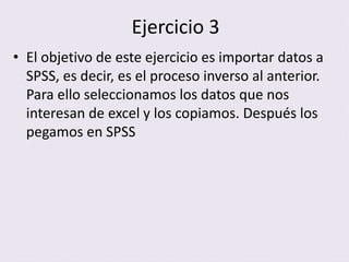 Ejercicio 3
• El objetivo de este ejercicio es importar datos a
SPSS, es decir, es el proceso inverso al anterior.
Para ello seleccionamos los datos que nos
interesan de excel y los copiamos. Después los
pegamos en SPSS