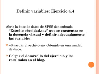 Definir variables: Ejercicio 4.4
Abrir la base de datos de SPSS denominada
“Estudio obesidad.sav” que se encuentra en
la docencia virtual y definir adecuadamente
las variables
 –Guardar el archivo.sav obtenido en una unidad
de disco.
 Colgar el desarrollo del ejercicio y los
resultados en el blog.
 