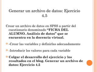 Generar un archivo de datos: Ejercicio
4.5
Crear un archivo de datos en SPSS a partir del
cuestionario denominado “FICHA DEL
ALUMNO. Análisis de datos” que se
encuentra en la docencia virtual.
 -Crear las variables y definirlas adecuadamente
 -Introducir los valores para cada variable
 Colgar el desarrollo del ejercicio y los
resultados en el blog. Generar un archivo de
datos: Ejercicio 4.5
 