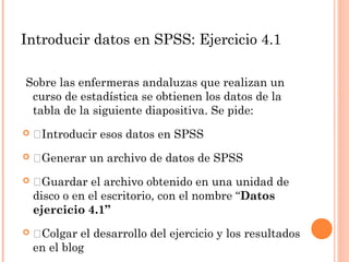Introducir datos en SPSS: Ejercicio 4.1
Sobre las enfermeras andaluzas que realizan un
curso de estadística se obtienen los datos de la
tabla de la siguiente diapositiva. Se pide:
 Introducir esos datos en SPSS
 Generar un archivo de datos de SPSS
 Guardar el archivo obtenido en una unidad de
disco o en el escritorio, con el nombre “Datos
ejercicio 4.1”
 Colgar el desarrollo del ejercicio y los resultados
en el blog
 