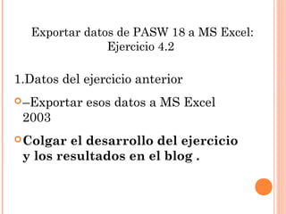 Exportar datos de PASW 18 a MS Excel:
Ejercicio 4.2
1.Datos del ejercicio anterior
–Exportar esos datos a MS Excel
2003
Colgar el desarrollo del ejercicio
y los resultados en el blog .
 