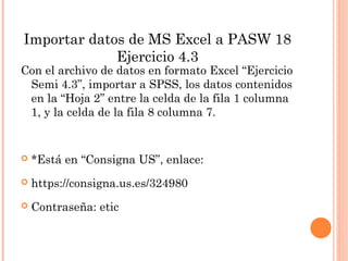 Importar datos de MS Excel a PASW 18
Ejercicio 4.3
Con el archivo de datos en formato Excel “Ejercicio
Semi 4.3”, importar a SPSS, los datos contenidos
en la “Hoja 2” entre la celda de la fila 1 columna
1, y la celda de la fila 8 columna 7.
 *Está en “Consigna US”, enlace:
 https://consigna.us.es/324980
 Contraseña: etic
 