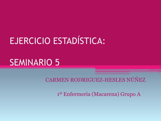 EJERCICIO ESTADÍSTICA:
SEMINARIO 5
CARMEN RODRIGUEZ-HESLES NÚÑEZ
1º Enfermería (Macarena) Grupo A
 