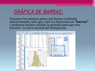GRÁFICA DE BARRAS:
• Hacemos los mismos pasos que hemos realizado
anteriormente, sólo que, esta vez buscamos en “barras”
y podemos incluso señalar la pestaña para que nos
muestre la curva normal del histograma.
 