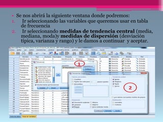 • Se nos abrirá la siguiente ventana donde podremos:
1. Ir seleccionando las variables que queremos usar en tabla
de frecuencia
2. Ir seleccionando medidas de tendencia central (media,
mediana, moda)y medidas de dispersión (desviación
típica, varianza y rango) y le damos a continuar y aceptar.
 