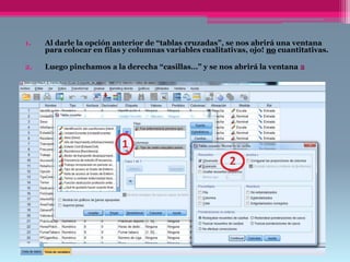 1. Al darle la opción anterior de “tablas cruzadas”, se nos abrirá una ventana
para colocar en filas y columnas variables cualitativas, ojo! no cuantitativas.
2. Luego pinchamos a la derecha “casillas…” y se nos abrirá la ventana 2
 