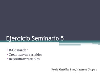 Ejercicio Seminario 5
• R-Comander
• Crear nuevas variables
• Recodificar variables
Noelia González Báez, Macarena Grupo 1
 