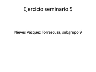Ejercicio seminario 5
Nieves Vázquez Torrescusa, subgrupo 9
 