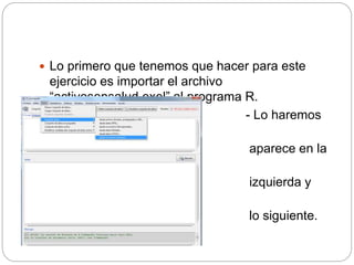  Lo primero que tenemos que hacer para este
ejercicio es importar el archivo
“activosensalud.exel” al programa R.
- Lo haremos
tal como
aparece en la
imagen de la
izquierda y
nos aparecerá
lo siguiente.
 