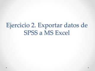 Ejercicio 2. Exportar datos de
SPSS a MS Excel
 
