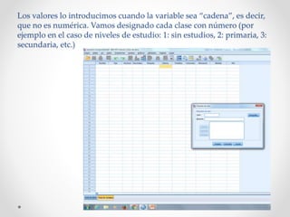 Los valores lo introducimos cuando la variable sea “cadena”, es decir,
que no es numérica. Vamos designado cada clase con número (por
ejemplo en el caso de niveles de estudio: 1: sin estudios, 2: primaria, 3:
secundaria, etc.)
 