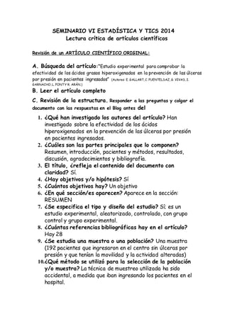 SEMINARIO VI ESTADÍSTICA Y TICS 2014
Lectura crítica de artículos científicos
Revisión de un ARTÍCULO CIENTÍFICO ORIGINAL:
A. Búsqueda del artículo:“Estudio experimental para comprobar la
efectividad de los ácidos grasos hiperoxigenados en la prevención de las úlceras
por presión en pacientes ingresados” (Autores: E. GALLART, C. FUENTELSAZ, G. VIVAS, I.
GARNACHO, L. FONTY R. ARÁN.)
B. Leer el artículo completo
C. Revisión de la estructura. Responder a las preguntas y colgar el
documento con las respuestas en el Blog antes del
1. ¿Qué han investigado los autores del artículo? Han
investigado sobre la efectividad de los ácidos
hiperoxigenados en la prevención de las úlceras por presión
en pacientes ingresados.
2. ¿Cuáles son las partes principales que lo componen?
Resumen, introducción, pacientes y métodos, resultados,
discusión, agradecimientos y bibliografía.
3. El título, ¿refleja el contenido del documento con
claridad? Sí.
4. ¿Hay objetivos y/o hipótesis? Sí
5. ¿Cuántos objetivos hay? Un objetivo
6. ¿En qué sección/es aparecen? Aparece en la sección:
RESUMEN
7. ¿Se especifica el tipo y diseño del estudio? Sí; es un
estudio experimental, aleatorizado, controlado, con grupo
control y grupo experimental.
8. ¿Cuántas referencias bibliográficas hay en el artículo?
Hay 28
9. ¿Se estudia una muestra o una población? Una muestra
(192 pacientes que ingresaron en el centro sin úlceras por
presión y que tenían la movilidad y la actividad alteradas)
10.¿Qué método se utilizó para la selección de la población
y/o muestra? La técnica de muestreo utilizada ha sido
accidental, a medida que iban ingresando los pacientes en el
hospital.
 