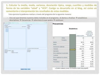 1. Calcular la media, moda, varianza, desviación típica, rango, cuartiles y medidas de
forma de las variables “edad” y “VCH”. Cuelga su desarrollo en el blog, así como un
comentario e interpretación los resultados de estas medidas.
Este ejercicio lo podemos realizar a través del programa de la siguiente manera:
• Una vez que tenemos nuestros datos incluidos en el programa , le damos a Analizar  estadísticos
descriptivos  frecuencias  selecciono lo que quiera  continuar:
 