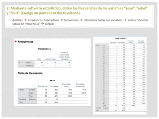 2. Mediante software estadístico, obtén las frecuencias de las variables “sexo”, “edad”
y “VCH” (Cuelga un pantallazo del resultado)
• Analizar  estadísticos descriptivos  frecuencias  introduzco todas las variables  señalo “mostrar
tablas de frecuencias”  aceptar
 
