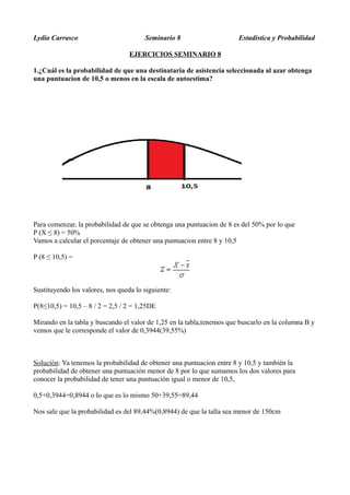 Lydia Carrasco Seminario 8 Estadistica y Probabilidad
EJERCICIOS SEMINARIO 8
1.¿Cuál es la probabilidad de que una destinataria de asistencia seleccionada al azar obtenga
una puntuacion de 10,5 o menos en la escala de autoestima?
Para comenzar, la probabilidad de que se obtenga una puntuacion de 8 es del 50% por lo que
P (X ≤ 8) = 50%
Vamos a calcular el porcentaje de obtener una puntuacion entre 8 y 10,5
P (8 ≤ 10,5) =
Sustituyendo los valores, nos queda lo siguiente:
P(8≤10,5) = 10,5 – 8 / 2 = 2,5 / 2 = 1,25DE
Mirando en la tabla y buscando el valor de 1,25 en la tabla,tenemos que buscarlo en la columna B y
vemos que le corresponde el valor de 0,3944(39,55%)
Solución: Ya tenemos la probabilidad de obtener una puntuacion entre 8 y 10,5 y también la
probabilidad de obtener una puntuación menor de 8 por lo que sumamos los dos valores para
conocer la probabilidad de tener una puntuación igual o menor de 10,5,
0,5+0,3944=0,8944 o lo que es lo mismo 50+39,55=89,44
Nos sale que la probabilidad es del 89,44%(0,8944) de que la talla sea menor de 150cm
 