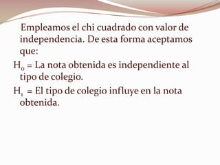 Empleamos el chi cuadrado con valor de
independencia. De esta forma aceptamos
que:
H0 = La nota obtenida es independiente al
tipo de colegio.
H1 = El tipo de colegio influye en la nota
obtenida.
 