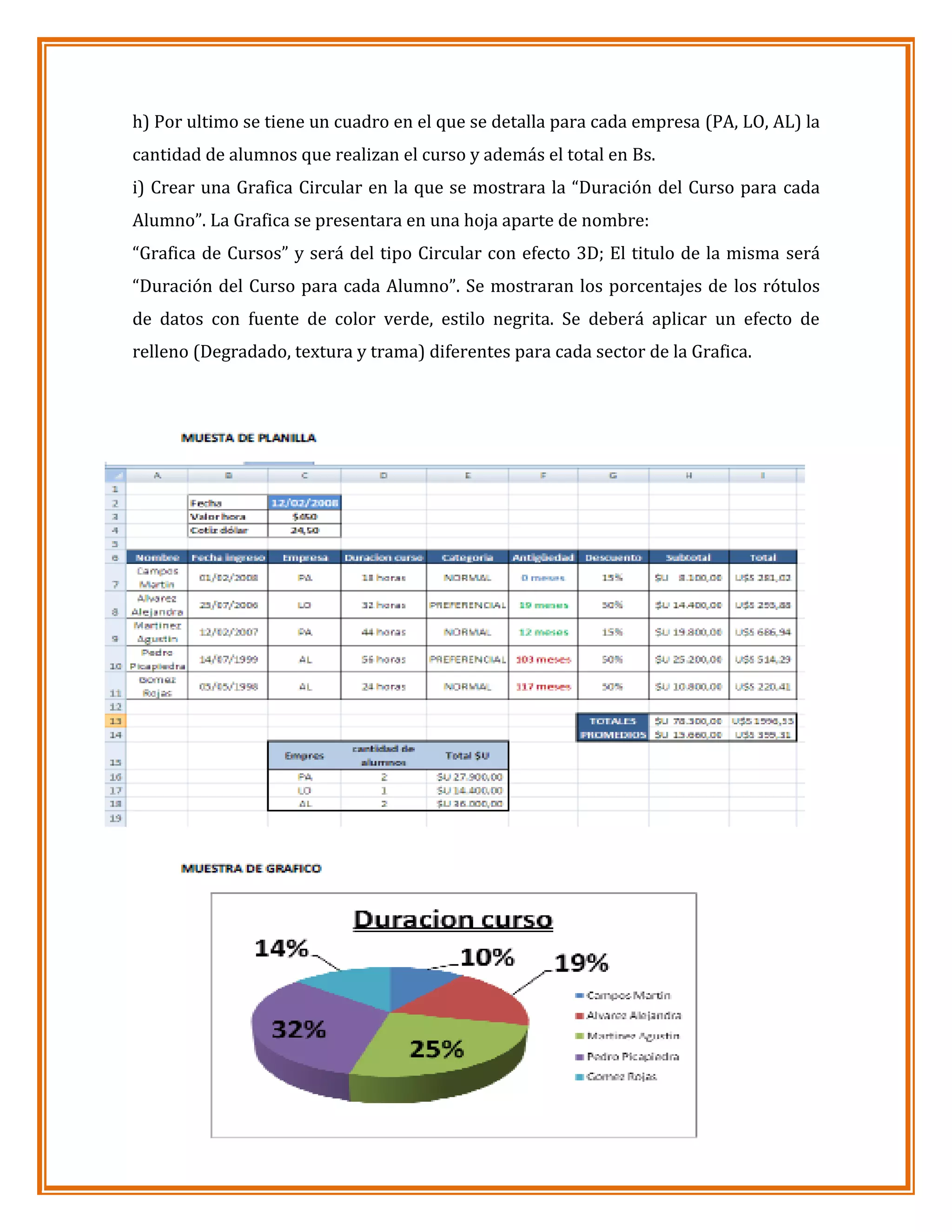 h) Por ultimo se tiene un cuadro en el que se detalla para cada empresa (PA, LO, AL) la
cantidad de alumnos que realizan el curso y además el total en Bs.
i) Crear una Grafica Circular en la que se mostrara la “Duración del Curso para cada
Alumno”. La Grafica se presentara en una hoja aparte de nombre:
“Grafica de Cursos” y será del tipo Circular con efecto 3D; El titulo de la misma será
“Duración del Curso para cada Alumno”. Se mostraran los porcentajes de los rótulos
de datos con fuente de color verde, estilo negrita. Se deberá aplicar un efecto de
relleno (Degradado, textura y trama) diferentes para cada sector de la Grafica.

 