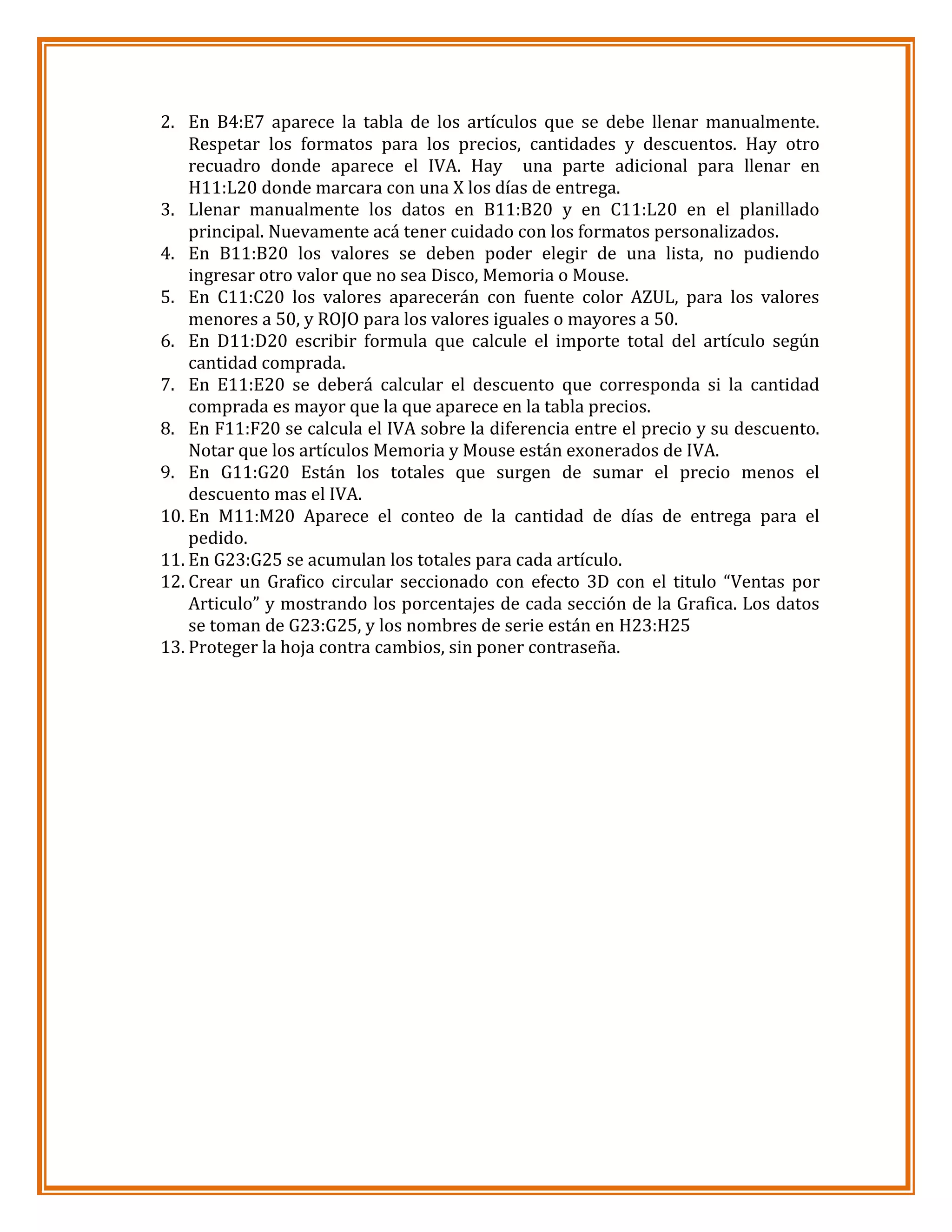 2. En B4:E7 aparece la tabla de los artículos que se debe llenar manualmente.
Respetar los formatos para los precios, cantidades y descuentos. Hay otro
recuadro donde aparece el IVA. Hay una parte adicional para llenar en
H11:L20 donde marcara con una X los días de entrega.
3. Llenar manualmente los datos en B11:B20 y en C11:L20 en el planillado
principal. Nuevamente acá tener cuidado con los formatos personalizados.
4. En B11:B20 los valores se deben poder elegir de una lista, no pudiendo
ingresar otro valor que no sea Disco, Memoria o Mouse.
5. En C11:C20 los valores aparecerán con fuente color AZUL, para los valores
menores a 50, y ROJO para los valores iguales o mayores a 50.
6. En D11:D20 escribir formula que calcule el importe total del artículo según
cantidad comprada.
7. En E11:E20 se deberá calcular el descuento que corresponda si la cantidad
comprada es mayor que la que aparece en la tabla precios.
8. En F11:F20 se calcula el IVA sobre la diferencia entre el precio y su descuento.
Notar que los artículos Memoria y Mouse están exonerados de IVA.
9. En G11:G20 Están los totales que surgen de sumar el precio menos el
descuento mas el IVA.
10. En M11:M20 Aparece el conteo de la cantidad de días de entrega para el
pedido.
11. En G23:G25 se acumulan los totales para cada artículo.
12. Crear un Grafico circular seccionado con efecto 3D con el titulo “Ventas por
Articulo” y mostrando los porcentajes de cada sección de la Grafica. Los datos
se toman de G23:G25, y los nombres de serie están en H23:H25
13. Proteger la hoja contra cambios, sin poner contraseña.

 